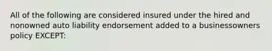 All of the following are considered insured under the hired and nonowned auto liability endorsement added to a businessowners policy EXCEPT: