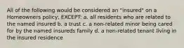 All of the following would be considered an "insured" on a Homeowners policy, EXCEPT: a. all residents who are related to the named insured b. a trust c. a non-related minor being cared for by the named insureds family d. a non-related tenant living in the insured residence