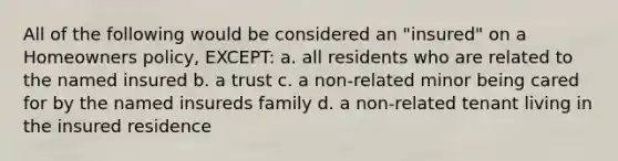 All of the following would be considered an "insured" on a Homeowners policy, EXCEPT: a. all residents who are related to the named insured b. a trust c. a non-related minor being cared for by the named insureds family d. a non-related tenant living in the insured residence