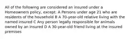 All of the following are considered an insured under a Homeowners policy, except: A Persons under age 21 who are residents of the household B A 70-year-old relative living with the named insured C Any person legally responsible for animals owned by an insured D A 30-year-old friend living at the insured premises