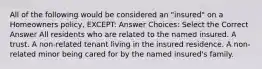 All of the following would be considered an "insured" on a Homeowners policy, EXCEPT: Answer Choices: Select the Correct Answer All residents who are related to the named insured. A trust. A non-related tenant living in the insured residence. A non-related minor being cared for by the named insured's family.