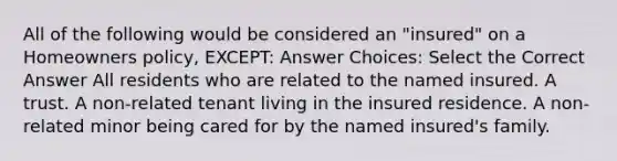 All of the following would be considered an "insured" on a Homeowners policy, EXCEPT: Answer Choices: Select the Correct Answer All residents who are related to the named insured. A trust. A non-related tenant living in the insured residence. A non-related minor being cared for by the named insured's family.