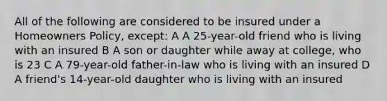 All of the following are considered to be insured under a Homeowners Policy, except: A A 25-year-old friend who is living with an insured B A son or daughter while away at college, who is 23 C A 79-year-old father-in-law who is living with an insured D A friend's 14-year-old daughter who is living with an insured