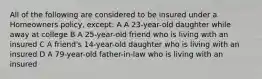 All of the following are considered to be insured under a Homeowners policy, except: A A 23-year-old daughter while away at college B A 25-year-old friend who is living with an insured C A friend's 14-year-old daughter who is living with an insured D A 79-year-old father-in-law who is living with an insured