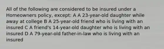 All of the following are considered to be insured under a Homeowners policy, except: A A 23-year-old daughter while away at college B A 25-year-old friend who is living with an insured C A friend's 14-year-old daughter who is living with an insured D A 79-year-old father-in-law who is living with an insured