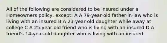 All of the following are considered to be insured under a Homeowners policy, except: A A 79-year-old father-in-law who is living with an insured B A 23-year-old daughter while away at college C A 25-year-old friend who is living with an insured D A friend's 14-year-old daughter who is living with an insured