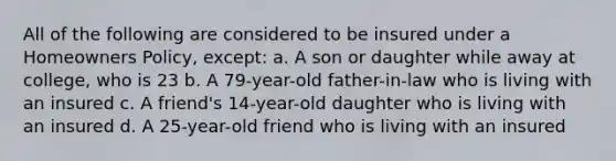 All of the following are considered to be insured under a Homeowners Policy, except: a. A son or daughter while away at college, who is 23 b. A 79-year-old father-in-law who is living with an insured c. A friend's 14-year-old daughter who is living with an insured d. A 25-year-old friend who is living with an insured