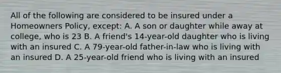 All of the following are considered to be insured under a Homeowners Policy, except: A. A son or daughter while away at college, who is 23 B. A friend's 14-year-old daughter who is living with an insured C. A 79-year-old father-in-law who is living with an insured D. A 25-year-old friend who is living with an insured