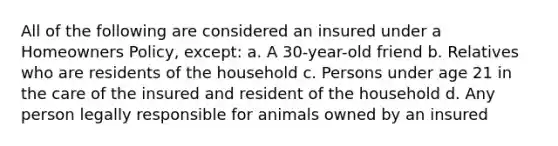 All of the following are considered an insured under a Homeowners Policy, except: a. A 30-year-old friend b. Relatives who are residents of the household c. Persons under age 21 in the care of the insured and resident of the household d. Any person legally responsible for animals owned by an insured