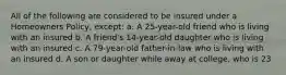All of the following are considered to be insured under a Homeowners Policy, except: a. A 25-year-old friend who is living with an insured b. A friend's 14-year-old daughter who is living with an insured c. A 79-year-old father-in-law who is living with an insured d. A son or daughter while away at college, who is 23