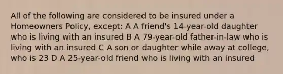 All of the following are considered to be insured under a Homeowners Policy, except: A A friend's 14-year-old daughter who is living with an insured B A 79-year-old father-in-law who is living with an insured C A son or daughter while away at college, who is 23 D A 25-year-old friend who is living with an insured