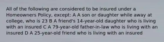 All of the following are considered to be insured under a Homeowners Policy, except: A A son or daughter while away at college, who is 23 B A friend's 14-year-old daughter who is living with an insured C A 79-year-old father-in-law who is living with an insured D A 25-year-old friend who is living with an insured