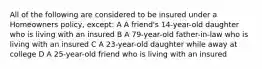 All of the following are considered to be insured under a Homeowners policy, except: A A friend's 14-year-old daughter who is living with an insured B A 79-year-old father-in-law who is living with an insured C A 23-year-old daughter while away at college D A 25-year-old friend who is living with an insured