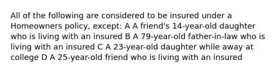 All of the following are considered to be insured under a Homeowners policy, except: A A friend's 14-year-old daughter who is living with an insured B A 79-year-old father-in-law who is living with an insured C A 23-year-old daughter while away at college D A 25-year-old friend who is living with an insured