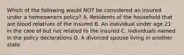 Which of the following would NOT be considered an insured under a homeowners policy? A. Residents of the household that are blood relatives of the insured B. An individual under age 21 in the care of but not related to the insured C. Individuals named in the policy declarations D. A divorced spouse living in another state