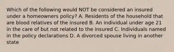 Which of the following would NOT be considered an insured under a homeowners policy? A. Residents of the household that are blood relatives of the insured B. An individual under age 21 in the care of but not related to the insured C. Individuals named in the policy declarations D. A divorced spouse living in another state