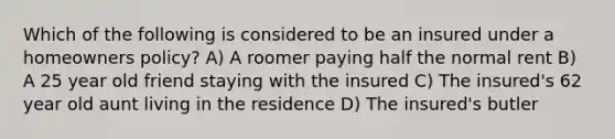 Which of the following is considered to be an insured under a homeowners policy? A) A roomer paying half the normal rent B) A 25 year old friend staying with the insured C) The insured's 62 year old aunt living in the residence D) The insured's butler