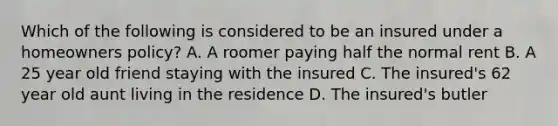 Which of the following is considered to be an insured under a homeowners policy? A. A roomer paying half the normal rent B. A 25 year old friend staying with the insured C. The insured's 62 year old aunt living in the residence D. The insured's butler