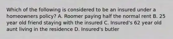 Which of the following is considered to be an insured under a homeowners policy? A. Roomer paying half the normal rent B. 25 year old friend staying with the insured C. Insured's 62 year old aunt living in the residence D. Insured's butler