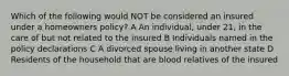 Which of the following would NOT be considered an insured under a homeowners policy? A An individual, under 21, in the care of but not related to the insured B Individuals named in the policy declarations C A divorced spouse living in another state D Residents of the household that are blood relatives of the insured