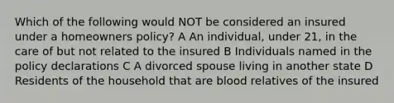 Which of the following would NOT be considered an insured under a homeowners policy? A An individual, under 21, in the care of but not related to the insured B Individuals named in the policy declarations C A divorced spouse living in another state D Residents of the household that are blood relatives of the insured