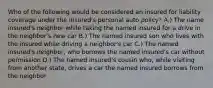 Who of the following would be considered an insured for liability coverage under the insured's personal auto policy? A.) The name insured's neighbor while taking the named insured for a drive in the neighbor's new car B.) The named insured son who lives with the insured while driving a neighbor's car C.) The named insured's neighbor, who borrows the named insured's car without permission D.) The named insured's cousin who, while visiting from another state, drives a car the named insured borrows from the neighbor