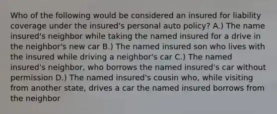 Who of the following would be considered an insured for liability coverage under the insured's personal auto policy? A.) The name insured's neighbor while taking the named insured for a drive in the neighbor's new car B.) The named insured son who lives with the insured while driving a neighbor's car C.) The named insured's neighbor, who borrows the named insured's car without permission D.) The named insured's cousin who, while visiting from another state, drives a car the named insured borrows from the neighbor