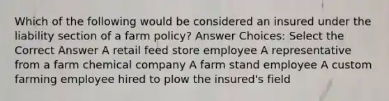 Which of the following would be considered an insured under the liability section of a farm policy? Answer Choices: Select the Correct Answer A retail feed store employee A representative from a farm chemical company A farm stand employee A custom farming employee hired to plow the insured's field