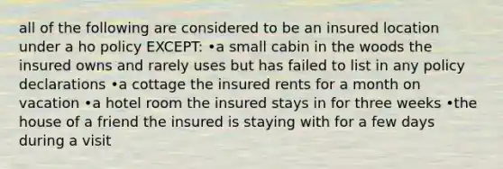 all of the following are considered to be an insured location under a ho policy EXCEPT: •a small cabin in the woods the insured owns and rarely uses but has failed to list in any policy declarations •a cottage the insured rents for a month on vacation •a hotel room the insured stays in for three weeks •the house of a friend the insured is staying with for a few days during a visit