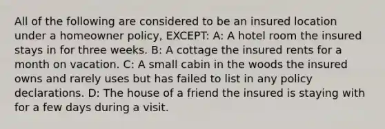 All of the following are considered to be an insured location under a homeowner policy, EXCEPT: A: A hotel room the insured stays in for three weeks. B: A cottage the insured rents for a month on vacation. C: A small cabin in the woods the insured owns and rarely uses but has failed to list in any policy declarations. D: The house of a friend the insured is staying with for a few days during a visit.