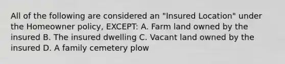 All of the following are considered an "Insured Location" under the Homeowner policy, EXCEPT: A. Farm land owned by the insured B. The insured dwelling C. Vacant land owned by the insured D. A family cemetery plow