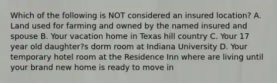 Which of the following is NOT considered an insured location? A. Land used for farming and owned by the named insured and spouse B. Your vacation home in Texas hill country C. Your 17 year old daughter?s dorm room at Indiana University D. Your temporary hotel room at the Residence Inn where are living until your brand new home is ready to move in