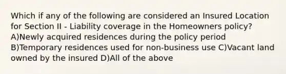 Which if any of the following are considered an Insured Location for Section II - Liability coverage in the Homeowners policy? A)Newly acquired residences during the policy period B)Temporary residences used for non-business use C)Vacant land owned by the insured D)All of the above