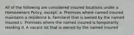 All of the following are considered insured locations under a Homeowners Policy, except: a. Premises where named insured maintains a residence b. Farmland that is owned by the named insured c. Premises where the named insured is temporarily residing d. A vacant lot that is owned by the named insured