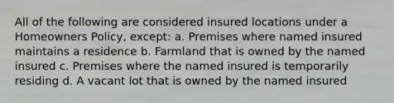 All of the following are considered insured locations under a Homeowners Policy, except: a. Premises where named insured maintains a residence b. Farmland that is owned by the named insured c. Premises where the named insured is temporarily residing d. A vacant lot that is owned by the named insured