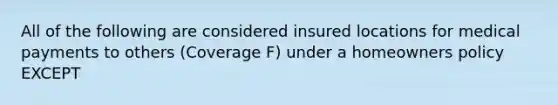 All of the following are considered insured locations for medical payments to others (Coverage F) under a homeowners policy EXCEPT