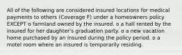 All of the following are considered insured locations for medical payments to others (Coverage F) under a homeowners policy EXCEPT o farmland owned by the insured. o a hall rented by the insured for her daughter's graduation party. o a new vacation home purchased by an insured during the policy period. o a motel room where an insured is temporarily residing.