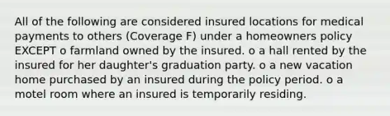 All of the following are considered insured locations for medical payments to others (Coverage F) under a homeowners policy EXCEPT o farmland owned by the insured. o a hall rented by the insured for her daughter's graduation party. o a new vacation home purchased by an insured during the policy period. o a motel room where an insured is temporarily residing.