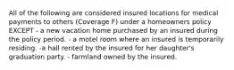 All of the following are considered insured locations for medical payments to others (Coverage F) under a homeowners policy EXCEPT - a new vacation home purchased by an insured during the policy period. - a motel room where an insured is temporarily residing. -a hall rented by the insured for her daughter's graduation party. - farmland owned by the insured.