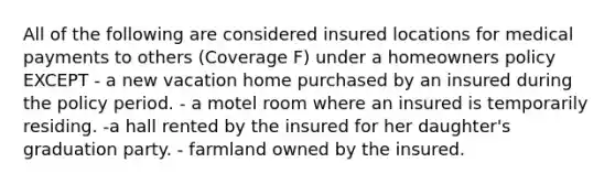 All of the following are considered insured locations for medical payments to others (Coverage F) under a homeowners policy EXCEPT - a new vacation home purchased by an insured during the policy period. - a motel room where an insured is temporarily residing. -a hall rented by the insured for her daughter's graduation party. - farmland owned by the insured.