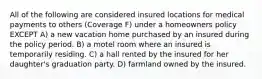 All of the following are considered insured locations for medical payments to others (Coverage F) under a homeowners policy EXCEPT A) a new vacation home purchased by an insured during the policy period. B) a motel room where an insured is temporarily residing. C) a hall rented by the insured for her daughter's graduation party. D) farmland owned by the insured.