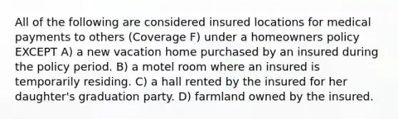 All of the following are considered insured locations for medical payments to others (Coverage F) under a homeowners policy EXCEPT A) a new vacation home purchased by an insured during the policy period. B) a motel room where an insured is temporarily residing. C) a hall rented by the insured for her daughter's graduation party. D) farmland owned by the insured.