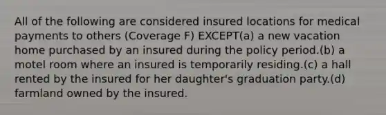 All of the following are considered insured locations for medical payments to others (Coverage F) EXCEPT(a) a new vacation home purchased by an insured during the policy period.(b) a motel room where an insured is temporarily residing.(c) a hall rented by the insured for her daughter's graduation party.(d) farmland owned by the insured.