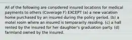 All of the following are considered insured locations for medical payments to others (Coverage F) EXCEPT (a) a new vacation home purchased by an insured during the policy period. (b) a motel room where an insured is temporarily residing. (c) a hall rented by the insured for her daughter's graduation party. (d) farmland owned by the insured.