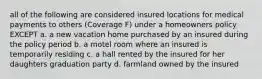 all of the following are considered insured locations for medical payments to others (Coverage F) under a homeowners policy EXCEPT a. a new vacation home purchased by an insured during the policy period b. a motel room where an insured is temporarily residing c. a hall rented by the insured for her daughters graduation party d. farmland owned by the insured