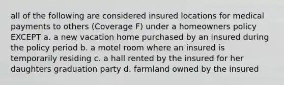 all of the following are considered insured locations for medical payments to others (Coverage F) under a homeowners policy EXCEPT a. a new vacation home purchased by an insured during the policy period b. a motel room where an insured is temporarily residing c. a hall rented by the insured for her daughters graduation party d. farmland owned by the insured