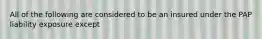 All of the following are considered to be an insured under the PAP liability exposure except