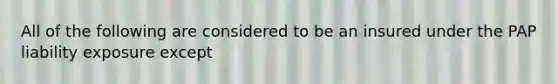 All of the following are considered to be an insured under the PAP liability exposure except
