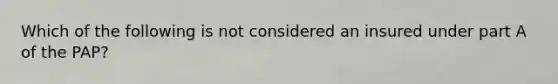 Which of the following is not considered an insured under part A of the PAP?