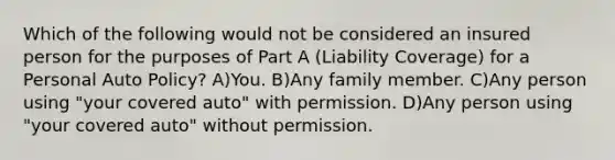 Which of the following would not be considered an insured person for the purposes of Part A (Liability Coverage) for a Personal Auto Policy? A)You. B)Any family member. C)Any person using "your covered auto" with permission. D)Any person using "your covered auto" without permission.